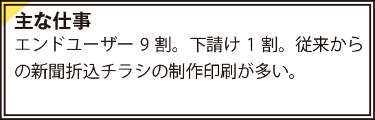 エンドユーザー9割。下請け1割。従来からの新聞折込チラシの制作印刷が多い。